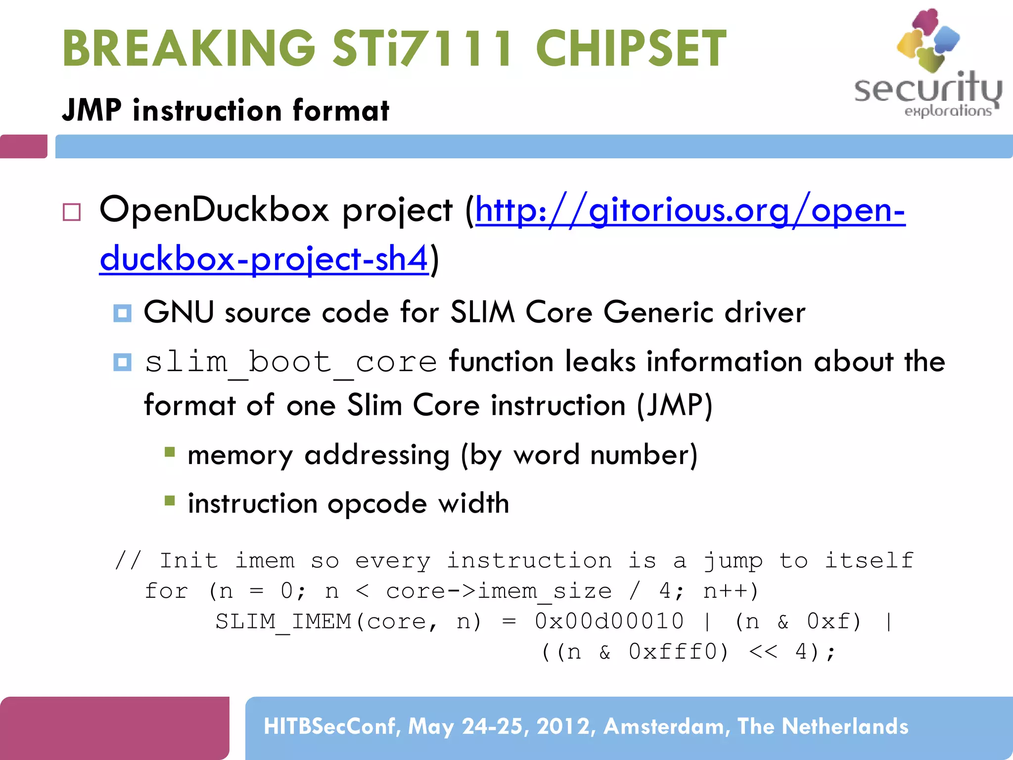 BREAKING STi7111 CHIPSET
JMP instruction format


OpenDuckbox project (http://gitorious.org/openduckbox-project-sh4)
GNU source code for SLIM Core Generic driver
 slim_boot_core function leaks information about the
format of one Slim Core instruction (JMP)
 memory addressing (by word number)
 instruction opcode width


// Init imem so every instruction is a jump to itself
for (n = 0; n < core->imem_size / 4; n++)
SLIM_IMEM(core, n) = 0x00d00010 | (n & 0xf) |
((n & 0xfff0) << 4);
HITBSecConf, May 24-25, 2012, Amsterdam, The Netherlands

 