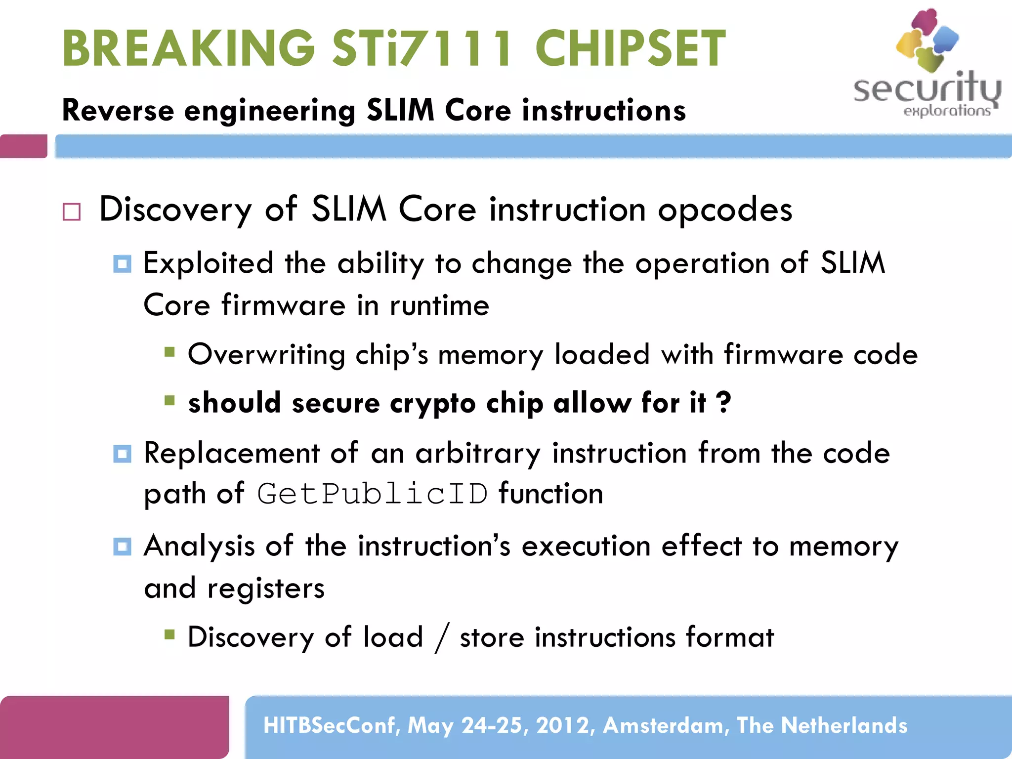 BREAKING STi7111 CHIPSET
Reverse engineering SLIM Core instructions


Discovery of SLIM Core instruction opcodes
Exploited the ability to change the operation of SLIM
Core firmware in runtime
 Overwriting chip’s memory loaded with firmware code
 should secure crypto chip allow for it ?
 Replacement of an arbitrary instruction from the code
path of GetPublicID function
 Analysis of the instruction’s execution effect to memory
and registers
 Discovery of load / store instructions format


HITBSecConf, May 24-25, 2012, Amsterdam, The Netherlands

 
