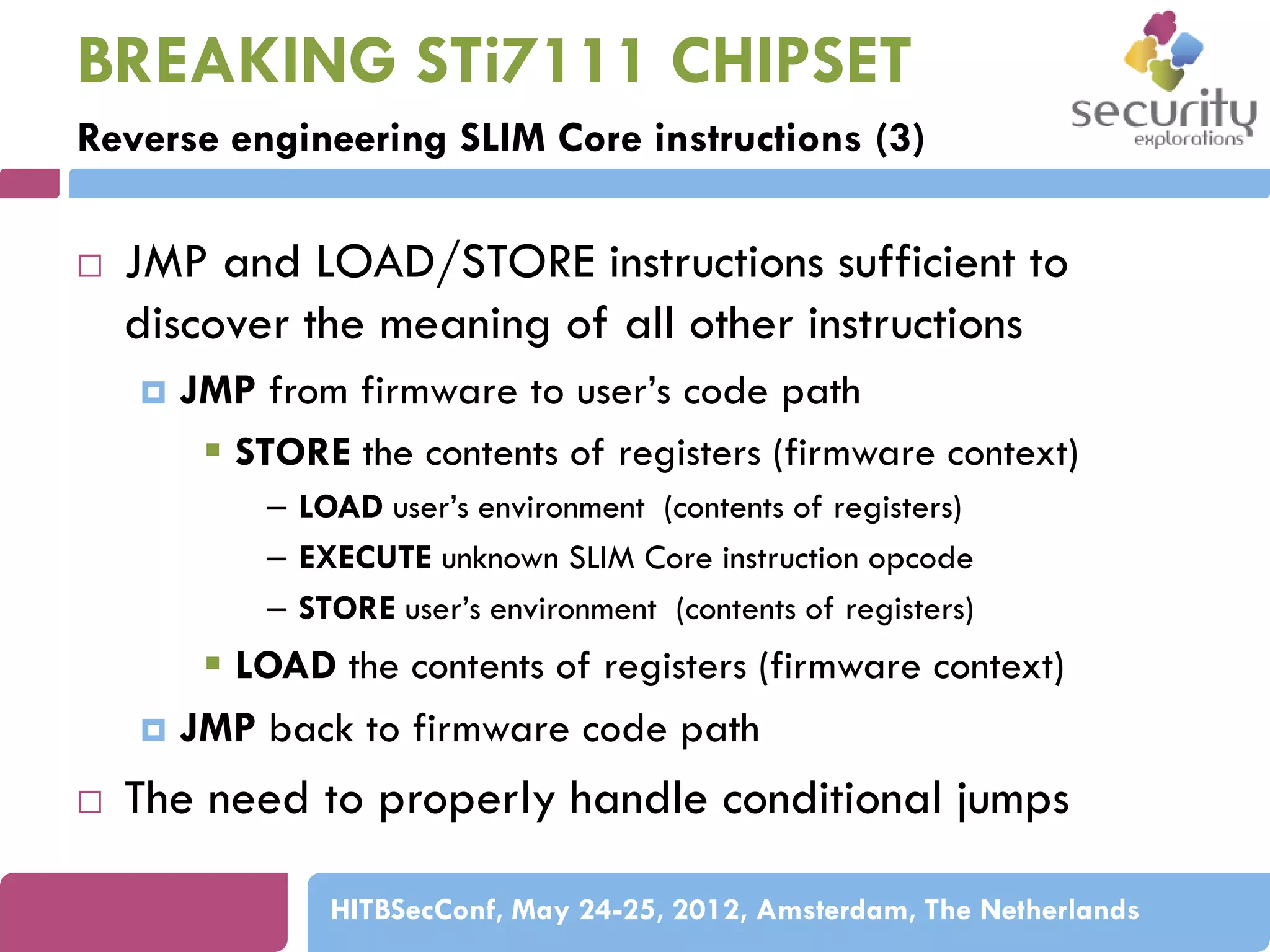 BREAKING STi7111 CHIPSET
Reverse engineering SLIM Core instructions (3)


JMP and LOAD/STORE instructions sufficient to
discover the meaning of all other instructions


JMP from firmware to user’s code path
 STORE the contents of registers (firmware context)
– LOAD user’s environment (contents of registers)
– EXECUTE unknown SLIM Core instruction opcode
– STORE user’s environment (contents of registers)

 LOAD the contents of registers (firmware context)
 JMP back to firmware code path


The need to properly handle conditional jumps
HITBSecConf, May 24-25, 2012, Amsterdam, The Netherlands

 