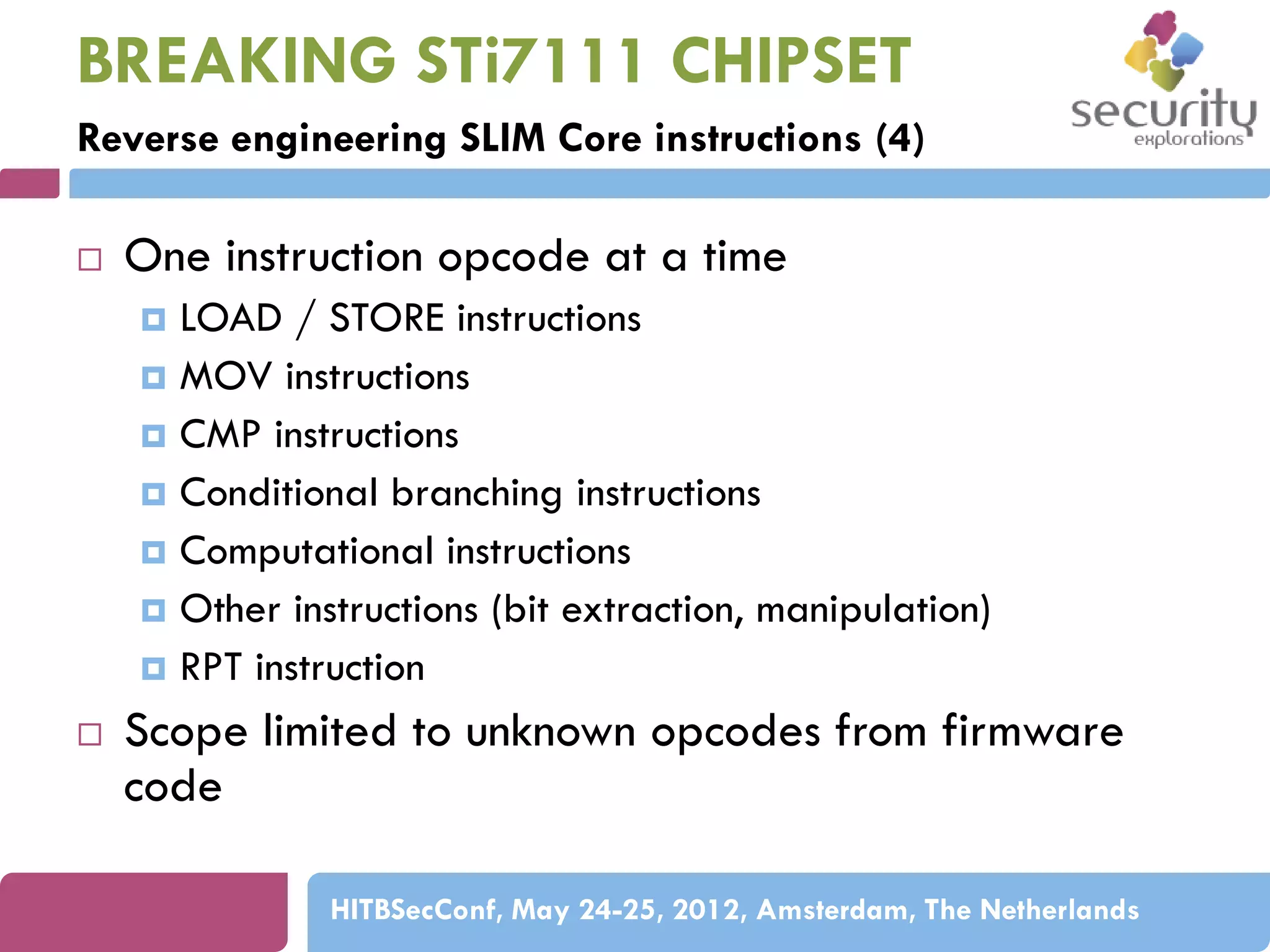BREAKING STi7111 CHIPSET
Reverse engineering SLIM Core instructions (4)


One instruction opcode at a time
LOAD / STORE instructions
 MOV instructions
 CMP instructions
 Conditional branching instructions
 Computational instructions
 Other instructions (bit extraction, manipulation)
 RPT instruction




Scope limited to unknown opcodes from firmware
code
HITBSecConf, May 24-25, 2012, Amsterdam, The Netherlands

 