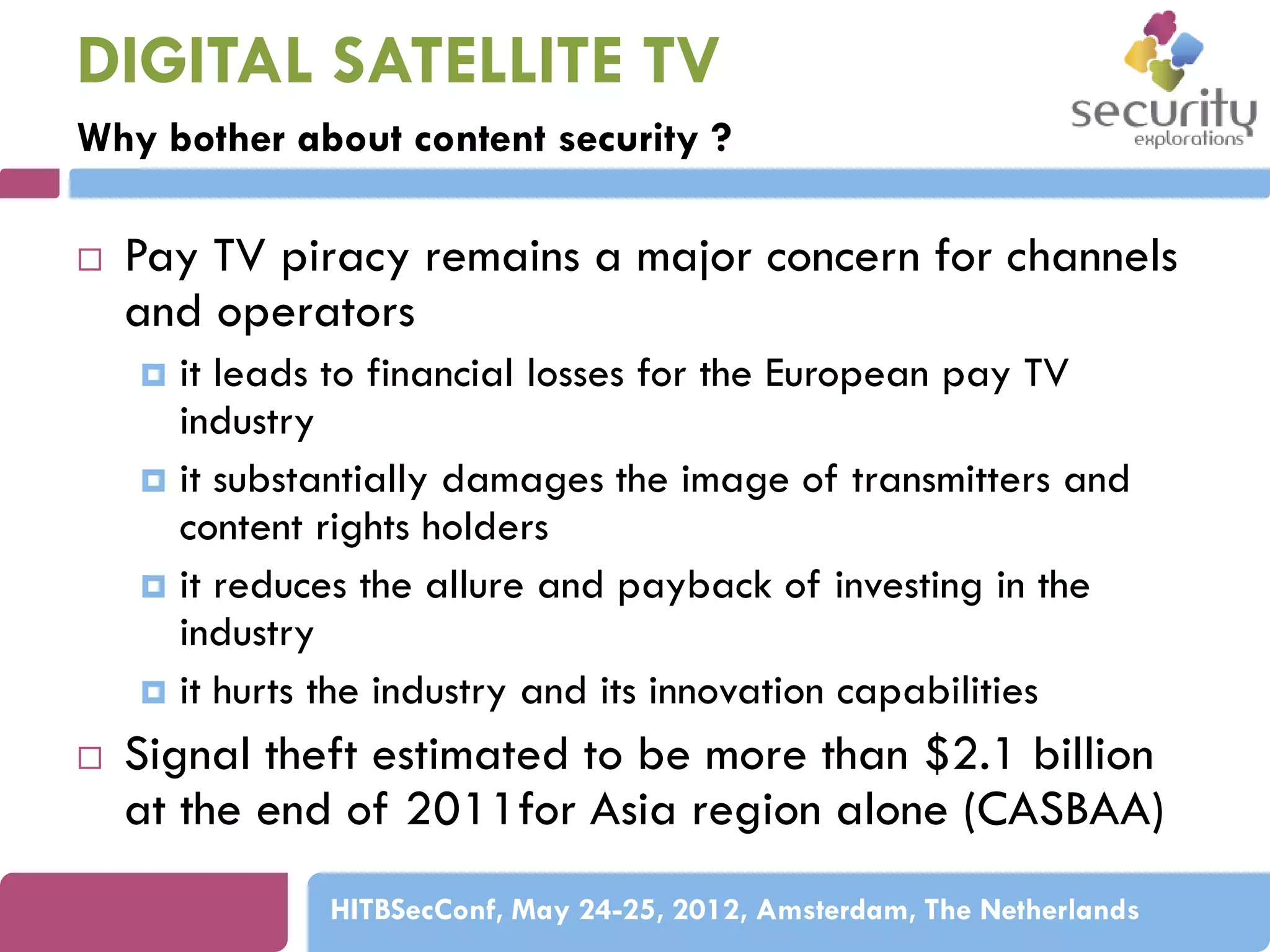 DIGITAL SATELLITE TV
Why bother about content security ?


Pay TV piracy remains a major concern for channels
and operators
it leads to financial losses for the European pay TV
industry
 it substantially damages the image of transmitters and
content rights holders
 it reduces the allure and payback of investing in the
industry
 it hurts the industry and its innovation capabilities




Signal theft estimated to be more than $2.1 billion
at the end of 2011for Asia region alone (CASBAA)
HITBSecConf, May 24-25, 2012, Amsterdam, The Netherlands

 