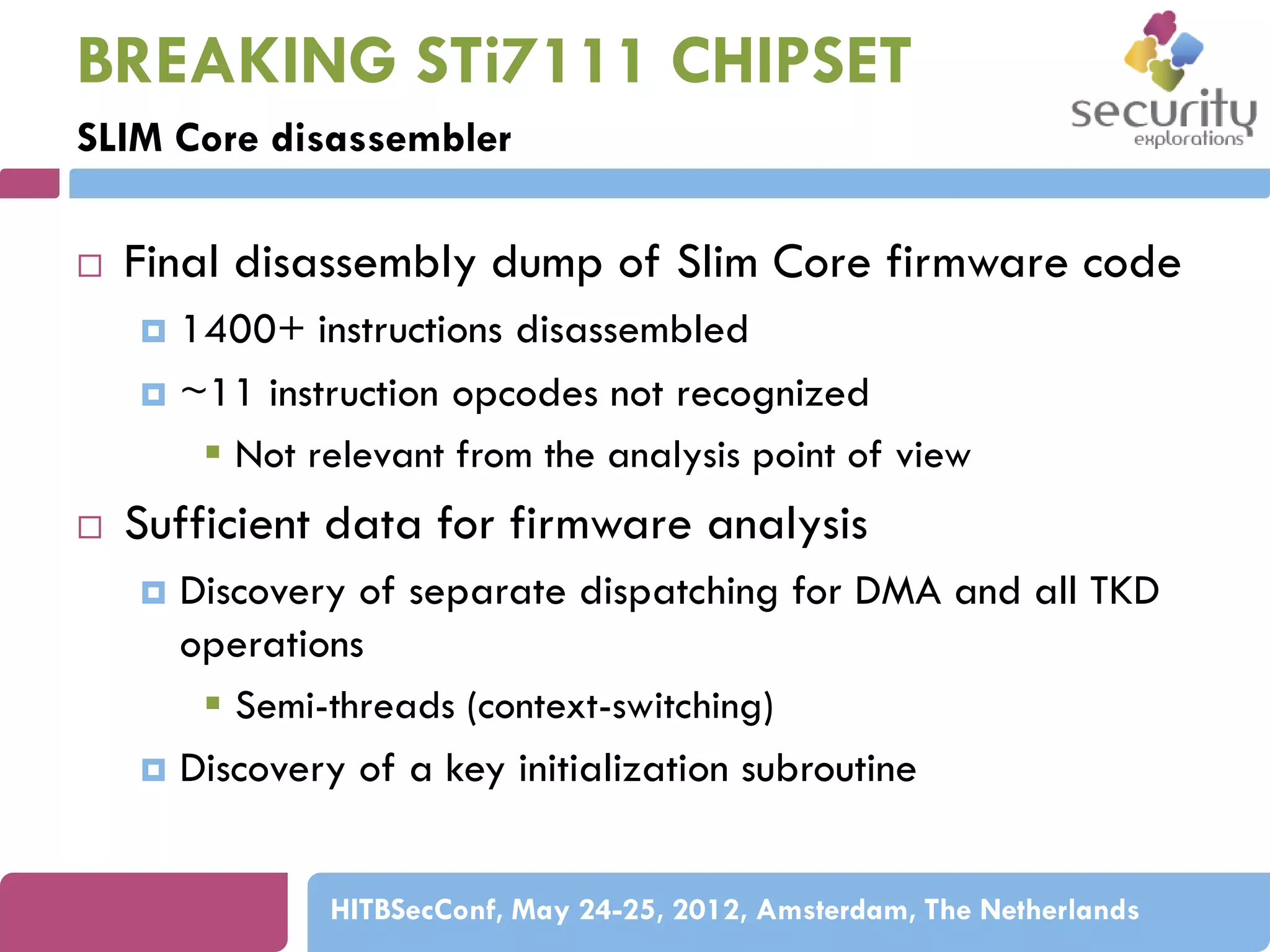 BREAKING STi7111 CHIPSET
SLIM Core disassembler


Final disassembly dump of Slim Core firmware code
1400+ instructions disassembled
 ~11 instruction opcodes not recognized
 Not relevant from the analysis point of view




Sufficient data for firmware analysis
Discovery of separate dispatching for DMA and all TKD
operations
 Semi-threads (context-switching)
 Discovery of a key initialization subroutine


HITBSecConf, May 24-25, 2012, Amsterdam, The Netherlands

 