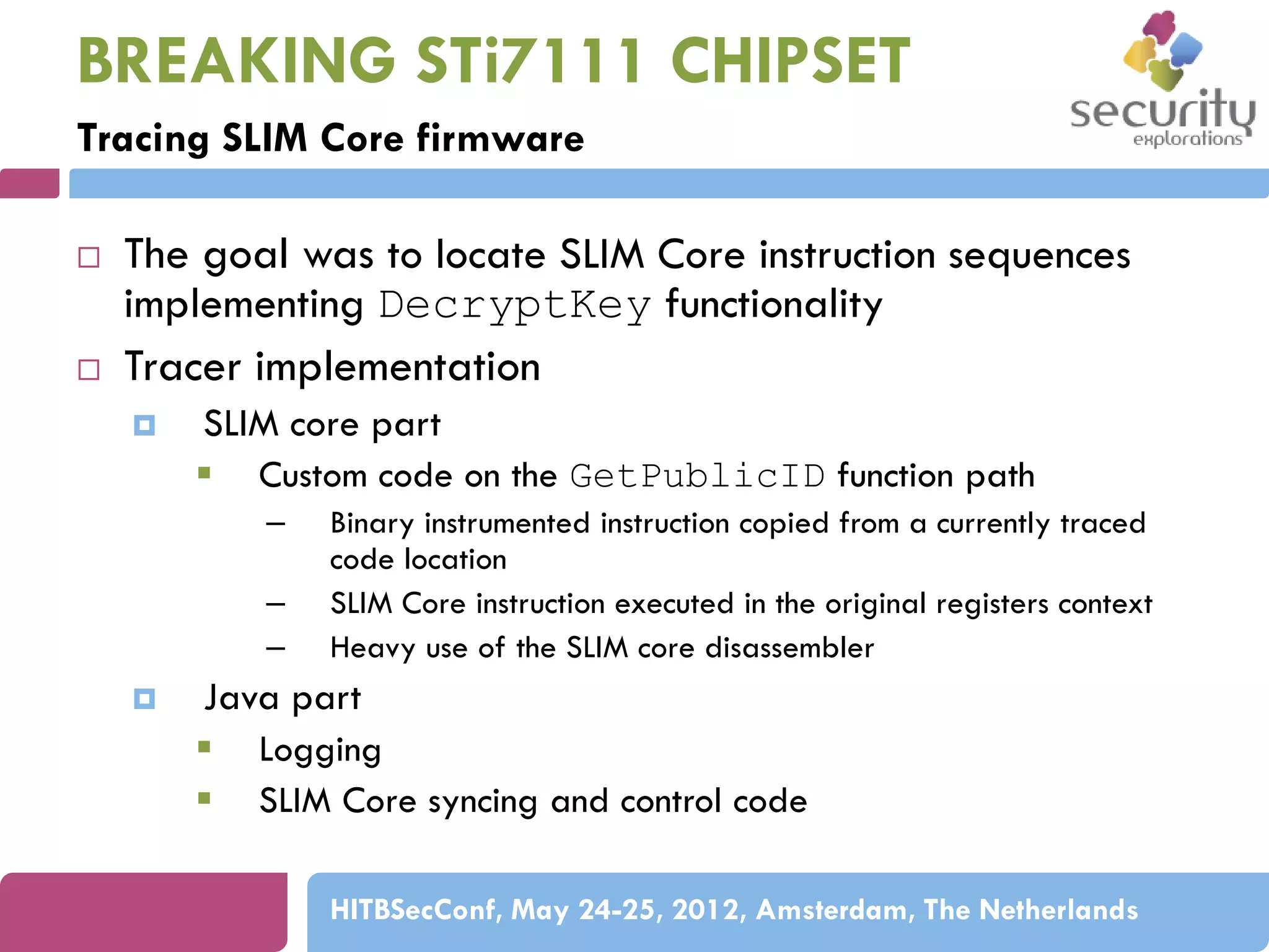 BREAKING STi7111 CHIPSET
Tracing SLIM Core firmware




The goal was to locate SLIM Core instruction sequences
implementing DecryptKey functionality
Tracer implementation


SLIM core part
 Custom code on the GetPublicID function path
–
–
–



Binary instrumented instruction copied from a currently traced
code location
SLIM Core instruction executed in the original registers context
Heavy use of the SLIM core disassembler

Java part
 Logging
 SLIM Core syncing and control code
HITBSecConf, May 24-25, 2012, Amsterdam, The Netherlands

 
