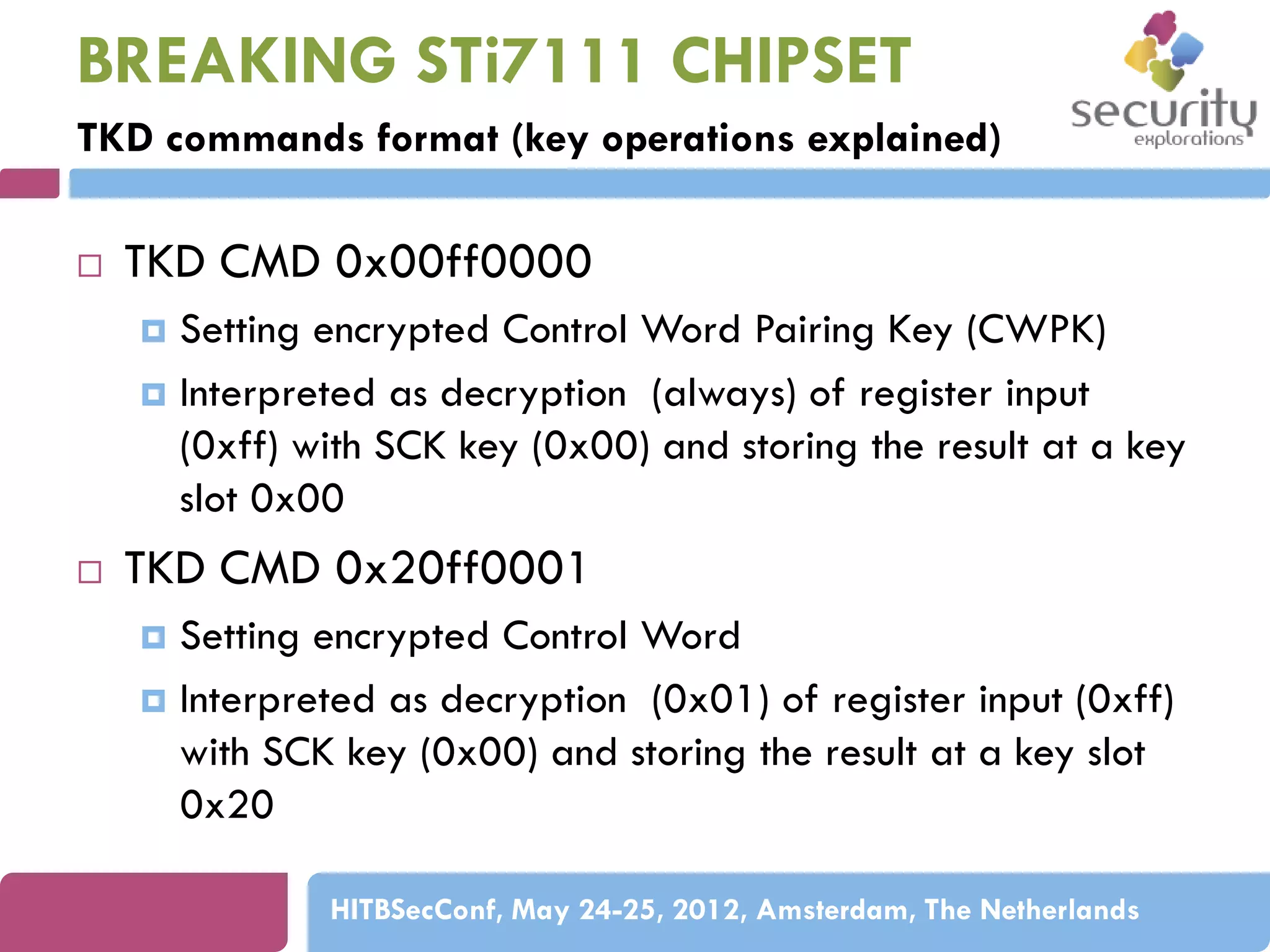 BREAKING STi7111 CHIPSET
TKD commands format (key operations explained)


TKD CMD 0x00ff0000
Setting encrypted Control Word Pairing Key (CWPK)
 Interpreted as decryption (always) of register input
(0xff) with SCK key (0x00) and storing the result at a key
slot 0x00




TKD CMD 0x20ff0001
Setting encrypted Control Word
 Interpreted as decryption (0x01) of register input (0xff)
with SCK key (0x00) and storing the result at a key slot
0x20


HITBSecConf, May 24-25, 2012, Amsterdam, The Netherlands

 