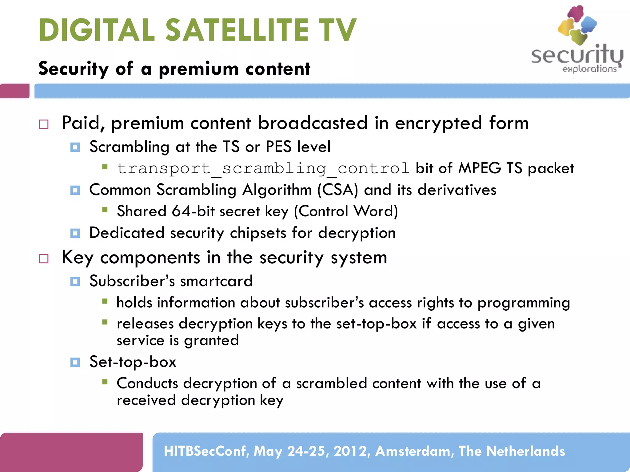 DIGITAL SATELLITE TV
Security of a premium content


Paid, premium content broadcasted in encrypted form






Scrambling at the TS or PES level
 transport_scrambling_control bit of MPEG TS packet
Common Scrambling Algorithm (CSA) and its derivatives
 Shared 64-bit secret key (Control Word)
Dedicated security chipsets for decryption

Key components in the security system




Subscriber’s smartcard
 holds information about subscriber’s access rights to programming
 releases decryption keys to the set-top-box if access to a given
service is granted
Set-top-box
 Conducts decryption of a scrambled content with the use of a
received decryption key
HITBSecConf, May 24-25, 2012, Amsterdam, The Netherlands

 
