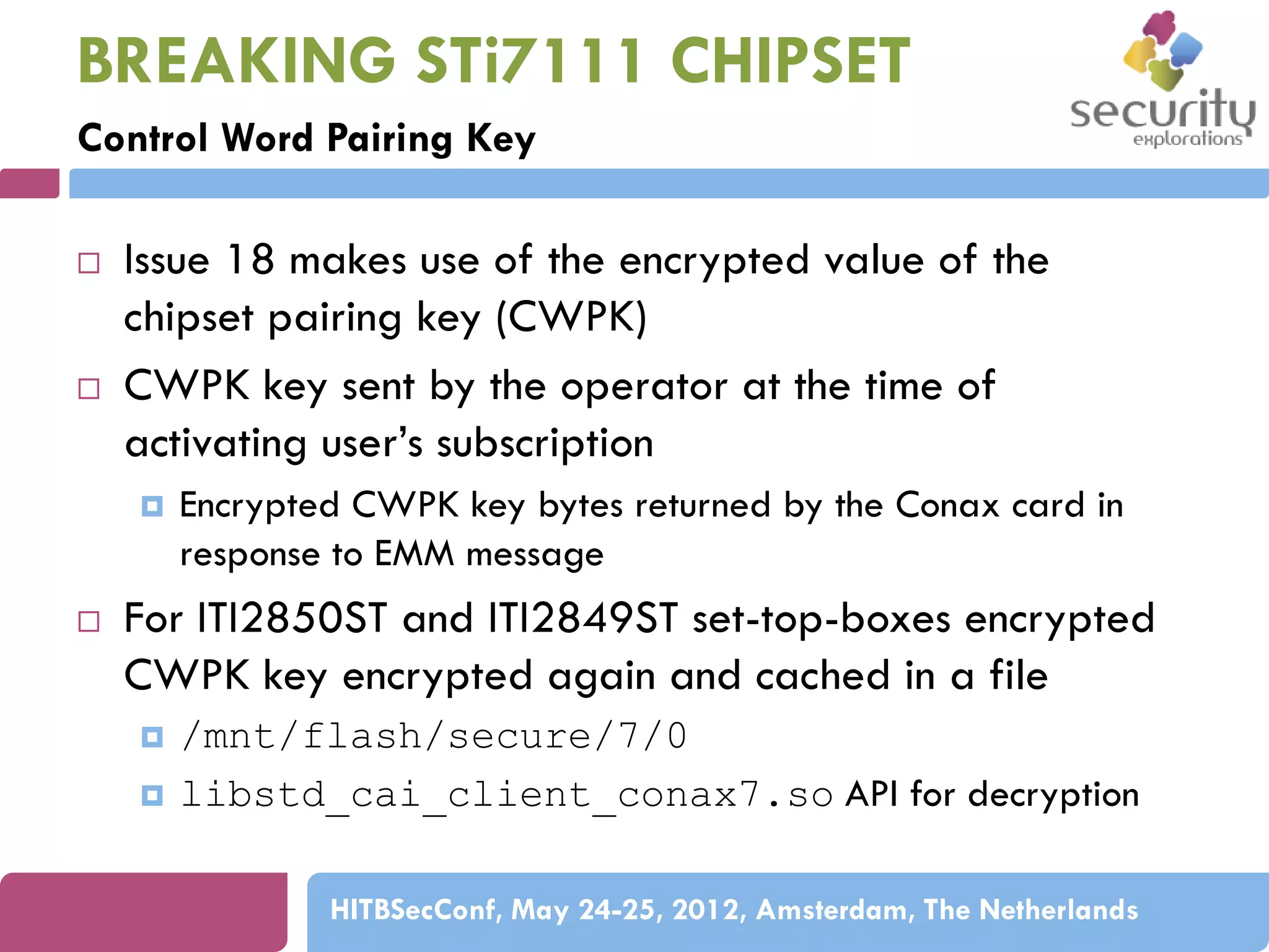 BREAKING STi7111 CHIPSET
Control Word Pairing Key




Issue 18 makes use of the encrypted value of the
chipset pairing key (CWPK)
CWPK key sent by the operator at the time of
activating user’s subscription




Encrypted CWPK key bytes returned by the Conax card in
response to EMM message

For ITI2850ST and ITI2849ST set-top-boxes encrypted
CWPK key encrypted again and cached in a file



/mnt/flash/secure/7/0
libstd_cai_client_conax7.so API for decryption
HITBSecConf, May 24-25, 2012, Amsterdam, The Netherlands

 
