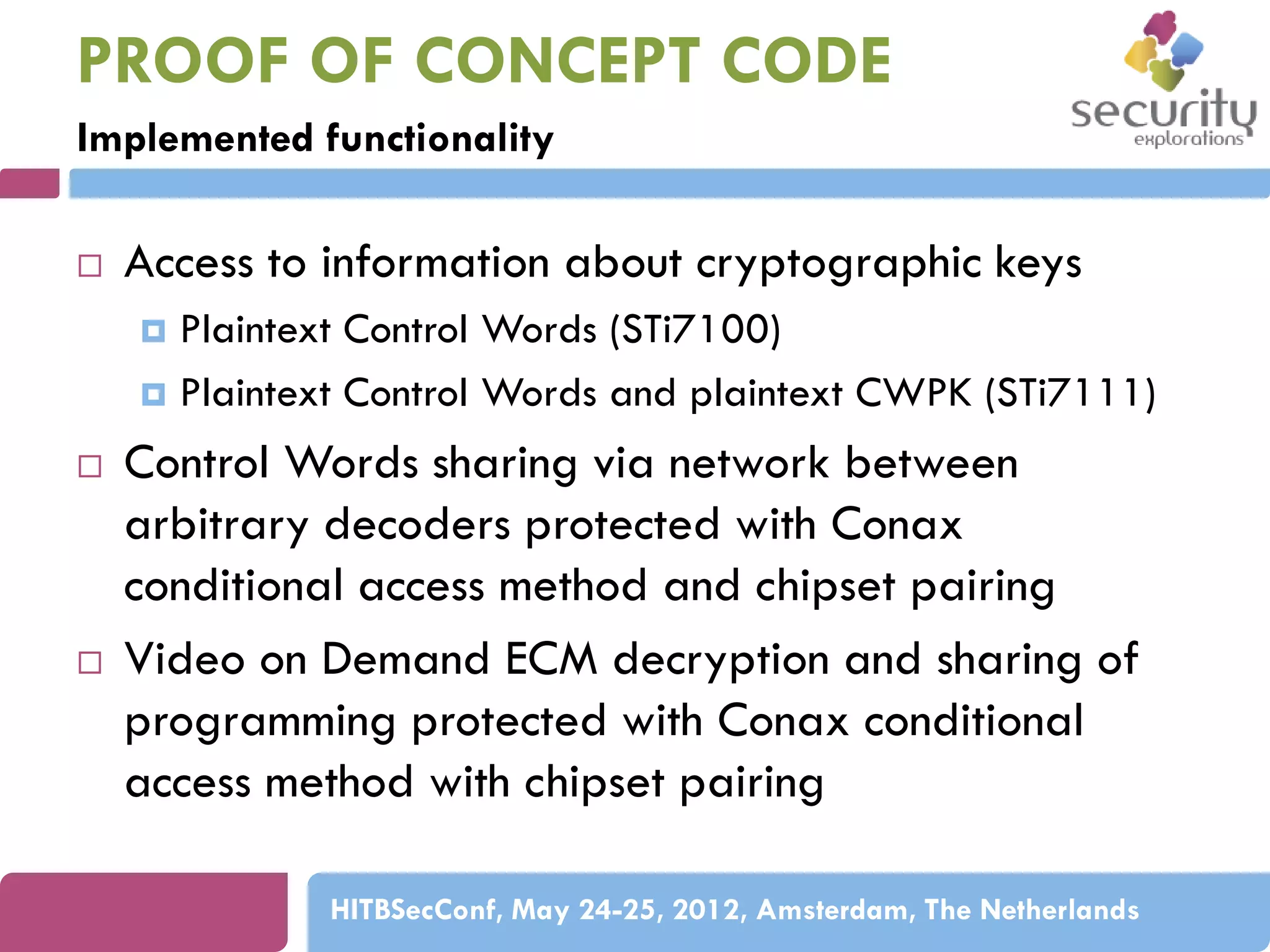 PROOF OF CONCEPT CODE
Implemented functionality


Access to information about cryptographic keys
Plaintext Control Words (STi7100)
 Plaintext Control Words and plaintext CWPK (STi7111)






Control Words sharing via network between
arbitrary decoders protected with Conax
conditional access method and chipset pairing
Video on Demand ECM decryption and sharing of
programming protected with Conax conditional
access method with chipset pairing
HITBSecConf, May 24-25, 2012, Amsterdam, The Netherlands

 