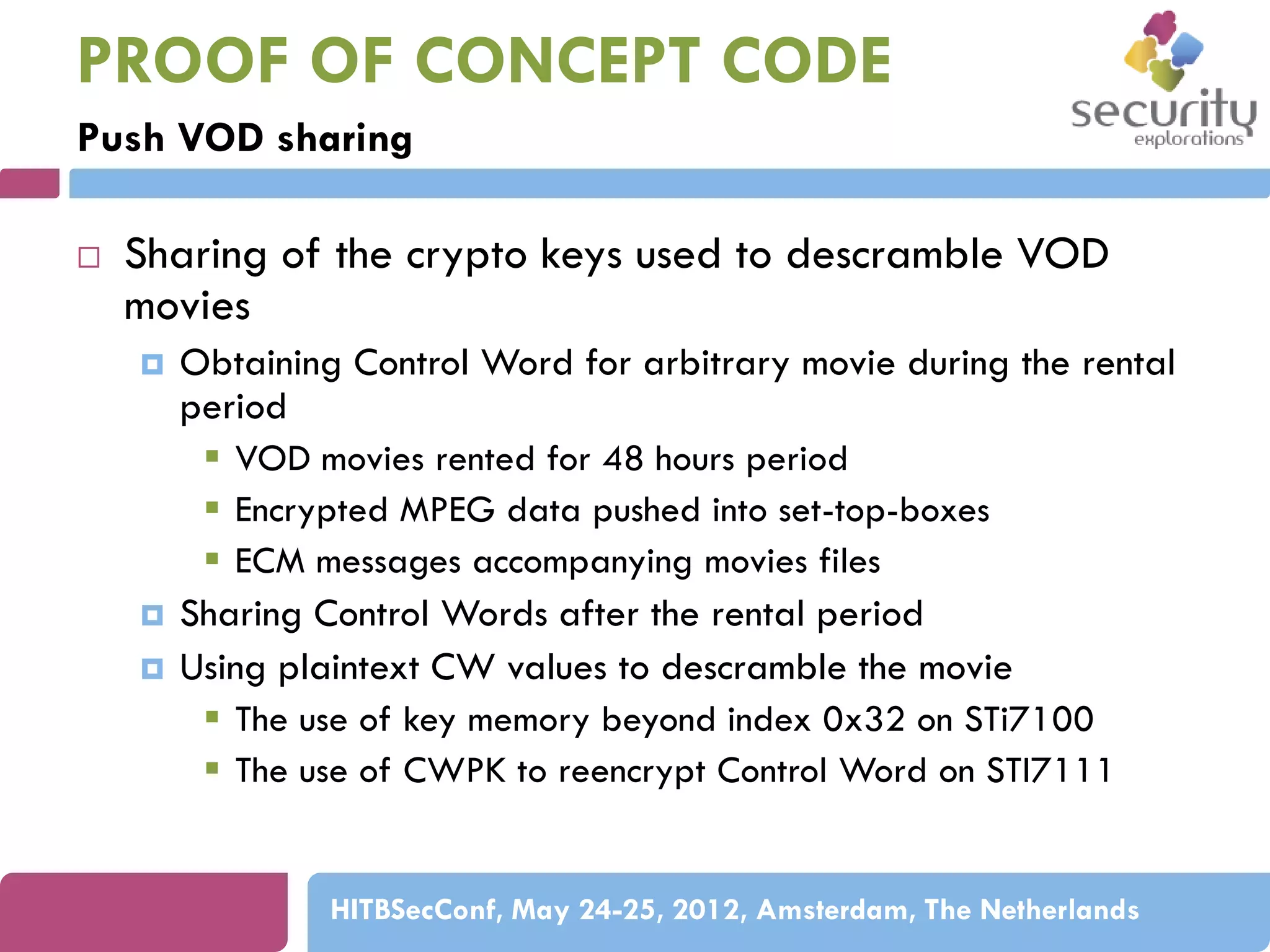 PROOF OF CONCEPT CODE
Push VOD sharing


Sharing of the crypto keys used to descramble VOD
movies





Obtaining Control Word for arbitrary movie during the rental
period
 VOD movies rented for 48 hours period
 Encrypted MPEG data pushed into set-top-boxes
 ECM messages accompanying movies files
Sharing Control Words after the rental period
Using plaintext CW values to descramble the movie
 The use of key memory beyond index 0x32 on STi7100
 The use of CWPK to reencrypt Control Word on STI7111

HITBSecConf, May 24-25, 2012, Amsterdam, The Netherlands

 