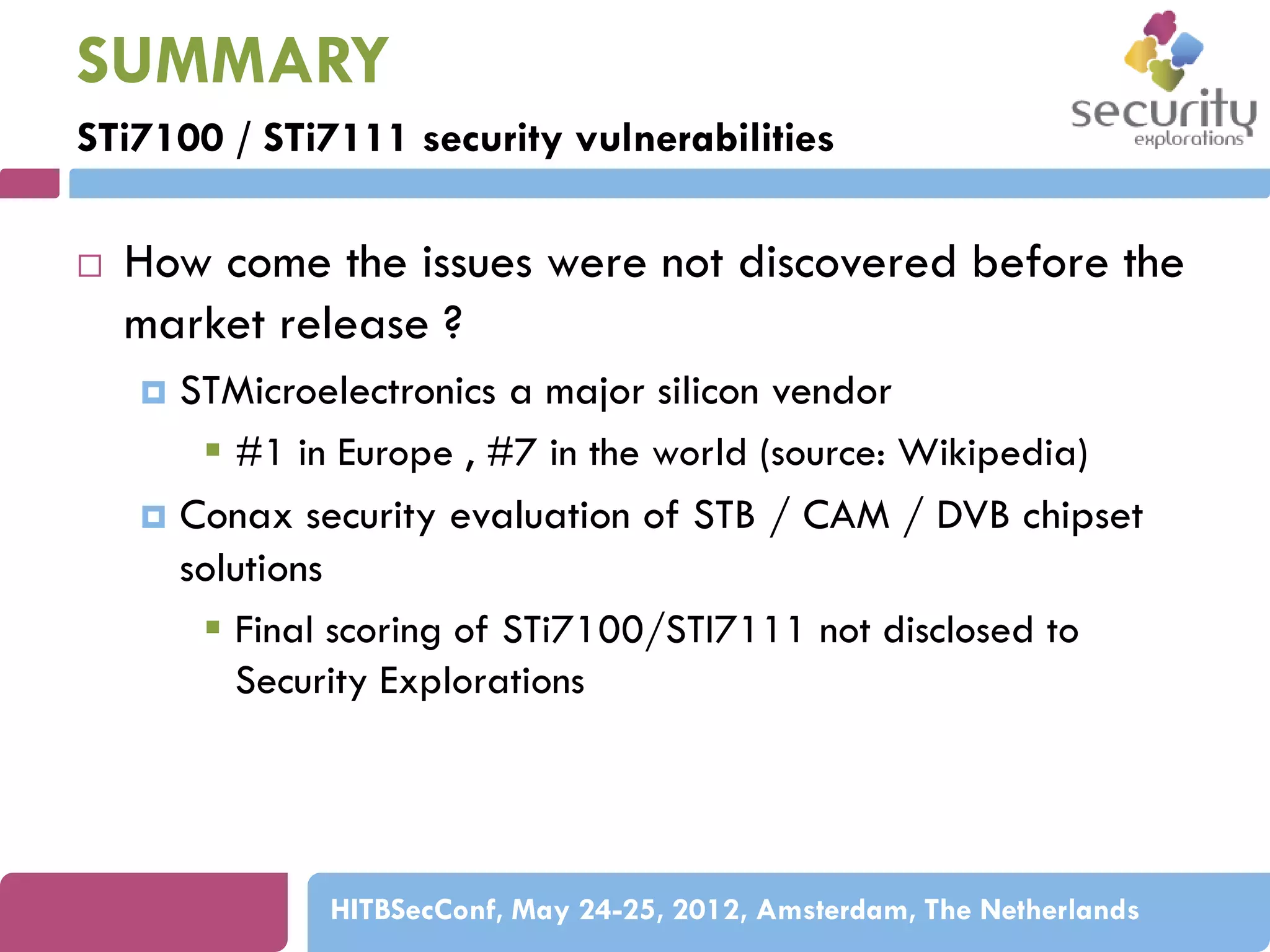 SUMMARY
STi7100 / STi7111 security vulnerabilities


How come the issues were not discovered before the
market release ?
STMicroelectronics a major silicon vendor
 #1 in Europe , #7 in the world (source: Wikipedia)
 Conax security evaluation of STB / CAM / DVB chipset
solutions
 Final scoring of STi7100/STI7111 not disclosed to
Security Explorations


HITBSecConf, May 24-25, 2012, Amsterdam, The Netherlands

 