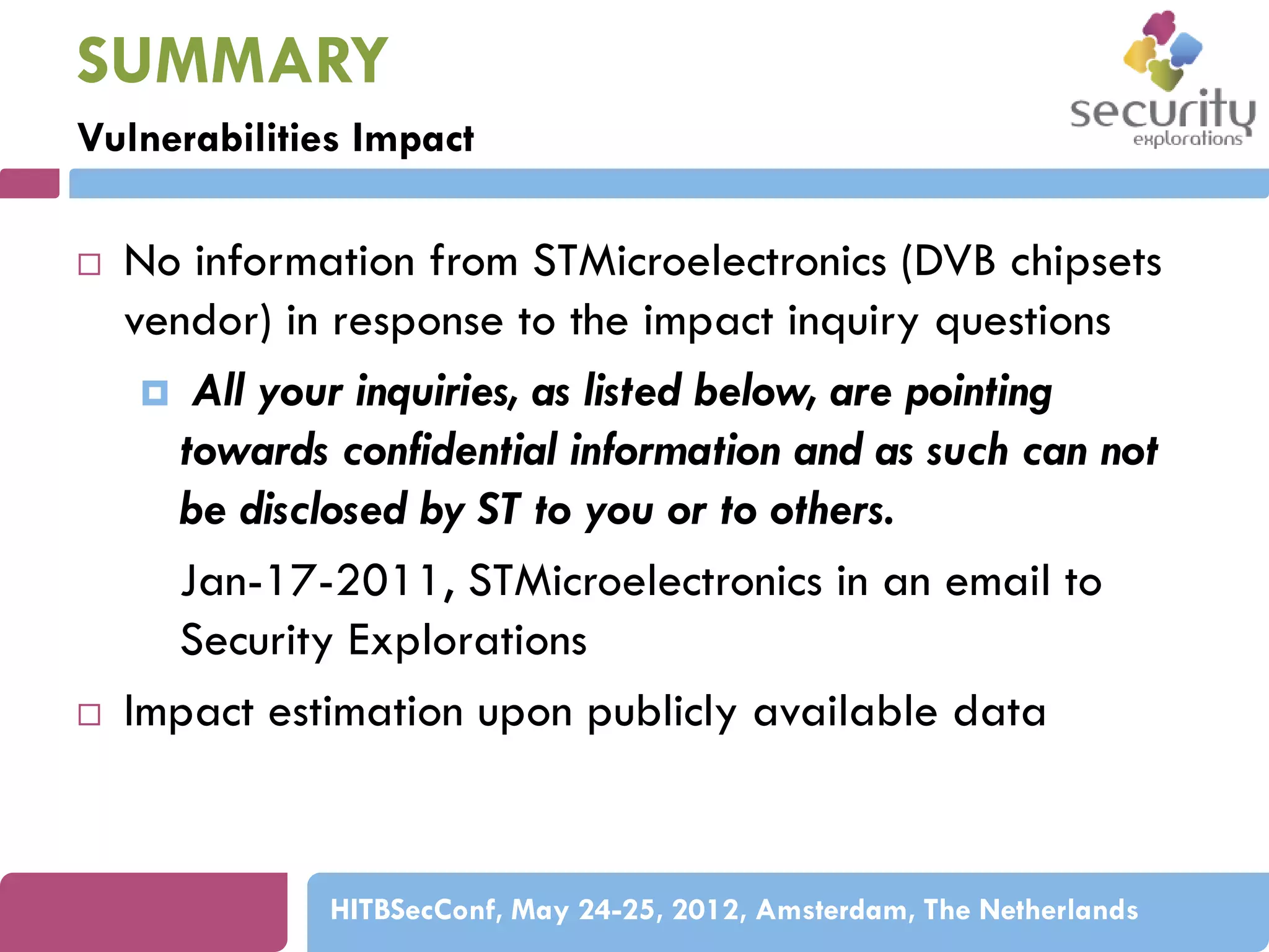 SUMMARY
Vulnerabilities Impact




No information from STMicroelectronics (DVB chipsets
vendor) in response to the impact inquiry questions
 All your inquiries, as listed below, are pointing
towards confidential information and as such can not
be disclosed by ST to you or to others.
Jan-17-2011, STMicroelectronics in an email to
Security Explorations
Impact estimation upon publicly available data

HITBSecConf, May 24-25, 2012, Amsterdam, The Netherlands

 