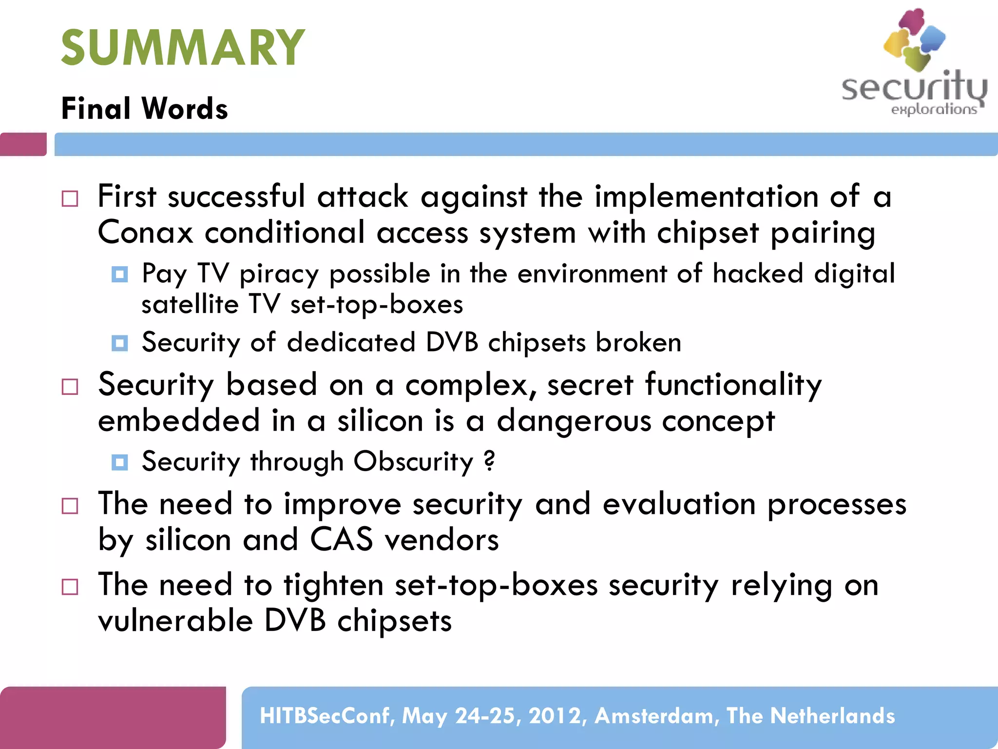 SUMMARY
Final Words


First successful attack against the implementation of a
Conax conditional access system with chipset pairing





Security based on a complex, secret functionality
embedded in a silicon is a dangerous concept






Pay TV piracy possible in the environment of hacked digital
satellite TV set-top-boxes
Security of dedicated DVB chipsets broken

Security through Obscurity ?

The need to improve security and evaluation processes
by silicon and CAS vendors
The need to tighten set-top-boxes security relying on
vulnerable DVB chipsets
HITBSecConf, May 24-25, 2012, Amsterdam, The Netherlands

 