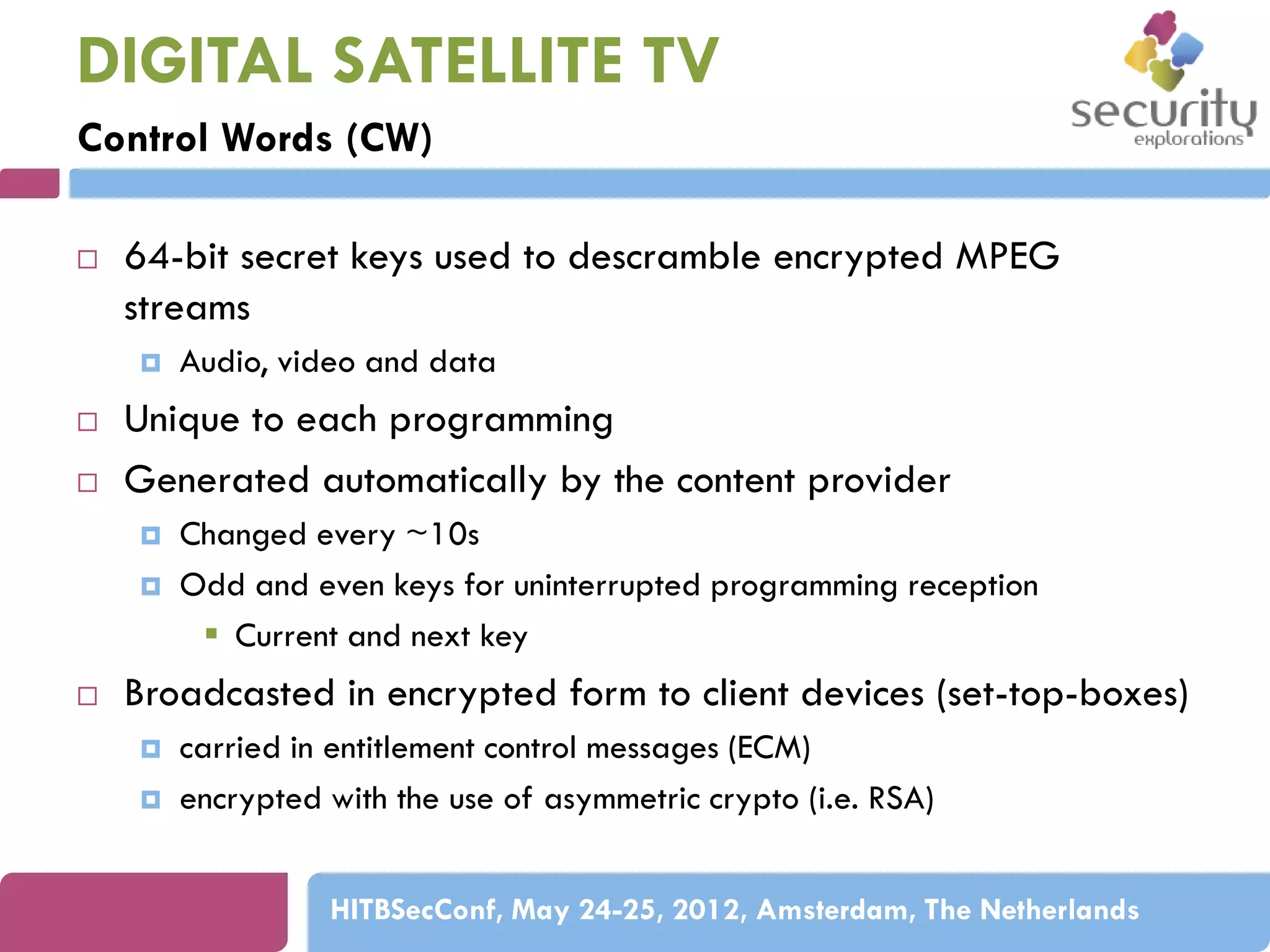 DIGITAL SATELLITE TV
Control Words (CW)


64-bit secret keys used to descramble encrypted MPEG
streams





Unique to each programming
Generated automatically by the content provider





Audio, video and data

Changed every ~10s
Odd and even keys for uninterrupted programming reception
 Current and next key

Broadcasted in encrypted form to client devices (set-top-boxes)



carried in entitlement control messages (ECM)
encrypted with the use of asymmetric crypto (i.e. RSA)
HITBSecConf, May 24-25, 2012, Amsterdam, The Netherlands

 