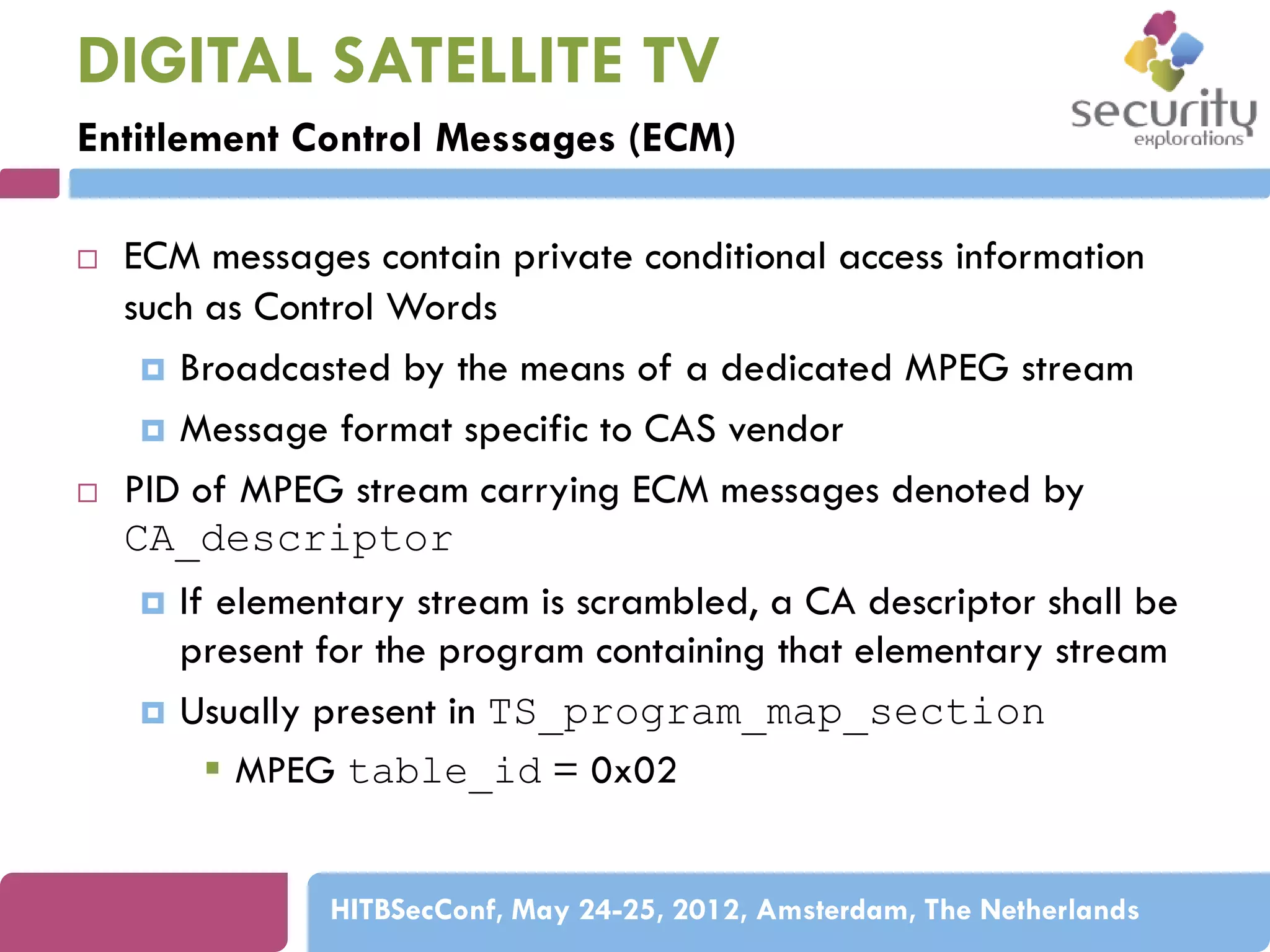 DIGITAL SATELLITE TV
Entitlement Control Messages (ECM)




ECM messages contain private conditional access information
such as Control Words
 Broadcasted by the means of a dedicated MPEG stream
 Message format specific to CAS vendor
PID of MPEG stream carrying ECM messages denoted by
CA_descriptor




If elementary stream is scrambled, a CA descriptor shall be
present for the program containing that elementary stream
Usually present in TS_program_map_section
 MPEG table_id = 0x02
HITBSecConf, May 24-25, 2012, Amsterdam, The Netherlands

 