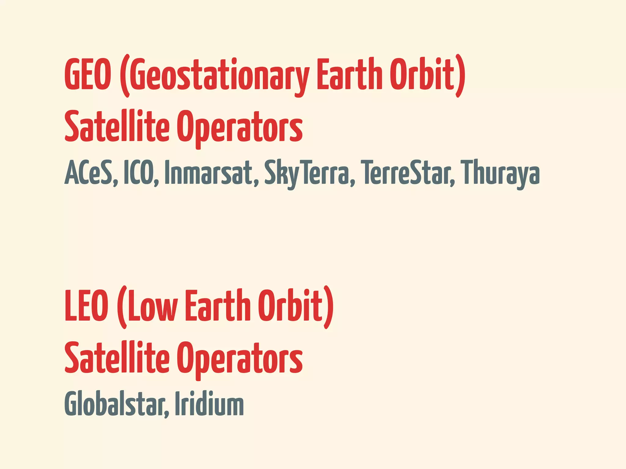 GEO (Geostationary Earth Orbit)
Satellite Operators
ACeS, ICO, Inmarsat, SkyTerra, TerreStar, Thuraya



LEO (Low Earth Orbit)
Satellite Operators
Globalstar, Iridium
 