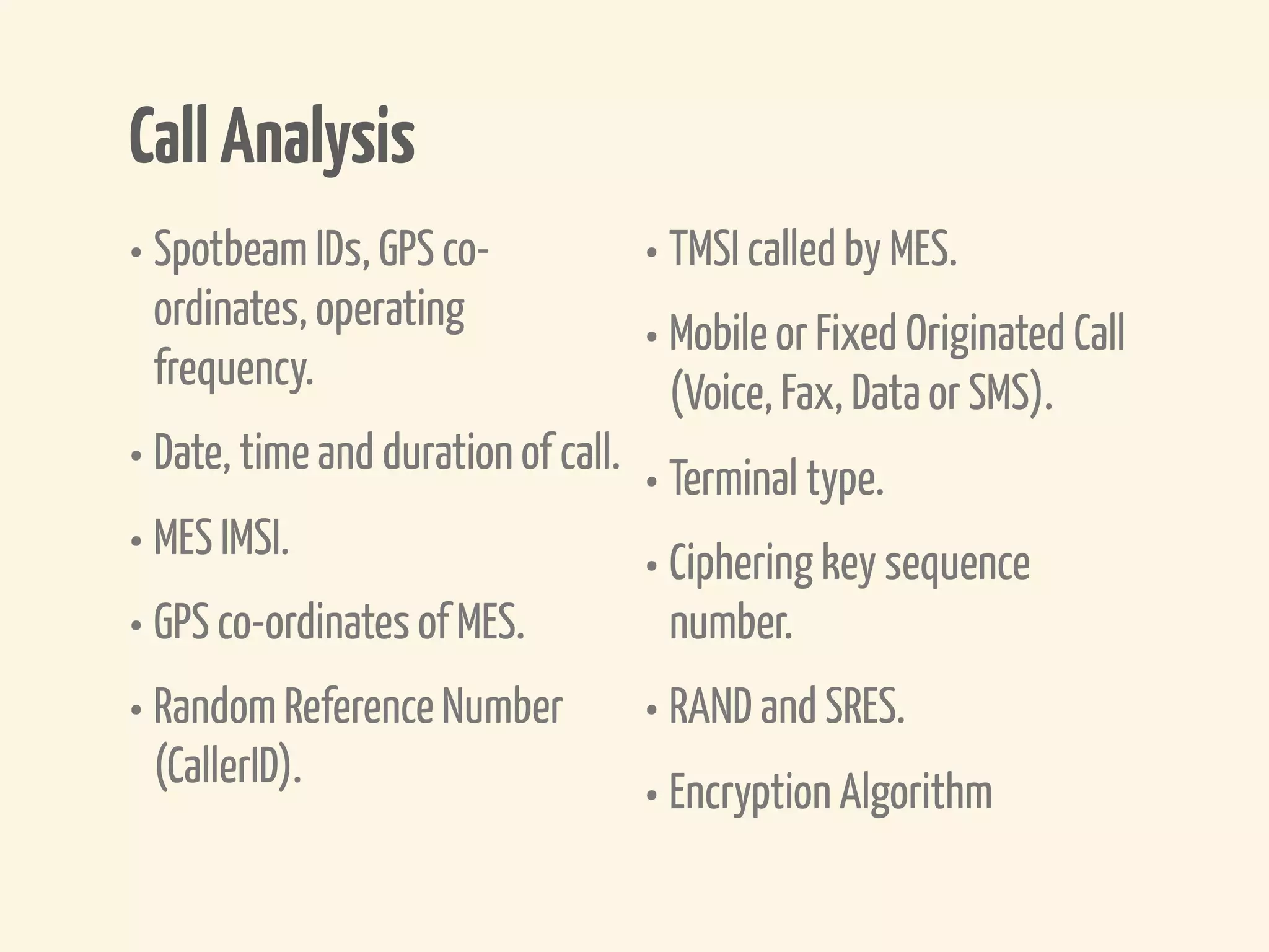 Call Analysis
• Spotbeam IDs, GPS co-          • TMSI called by MES.
 ordinates, operating
 frequency.
                                 • Mobile or Fixed Originated Call
                                   (Voice, Fax, Data or SMS).
• Date, time and duration of call. • Terminal type.
• MES IMSI.                        • Ciphering key sequence
• GPS co-ordinates of MES.           number.
• Random Reference Number • RAND and SRES.
  (CallerID).
                                   • Encryption Algorithm
 