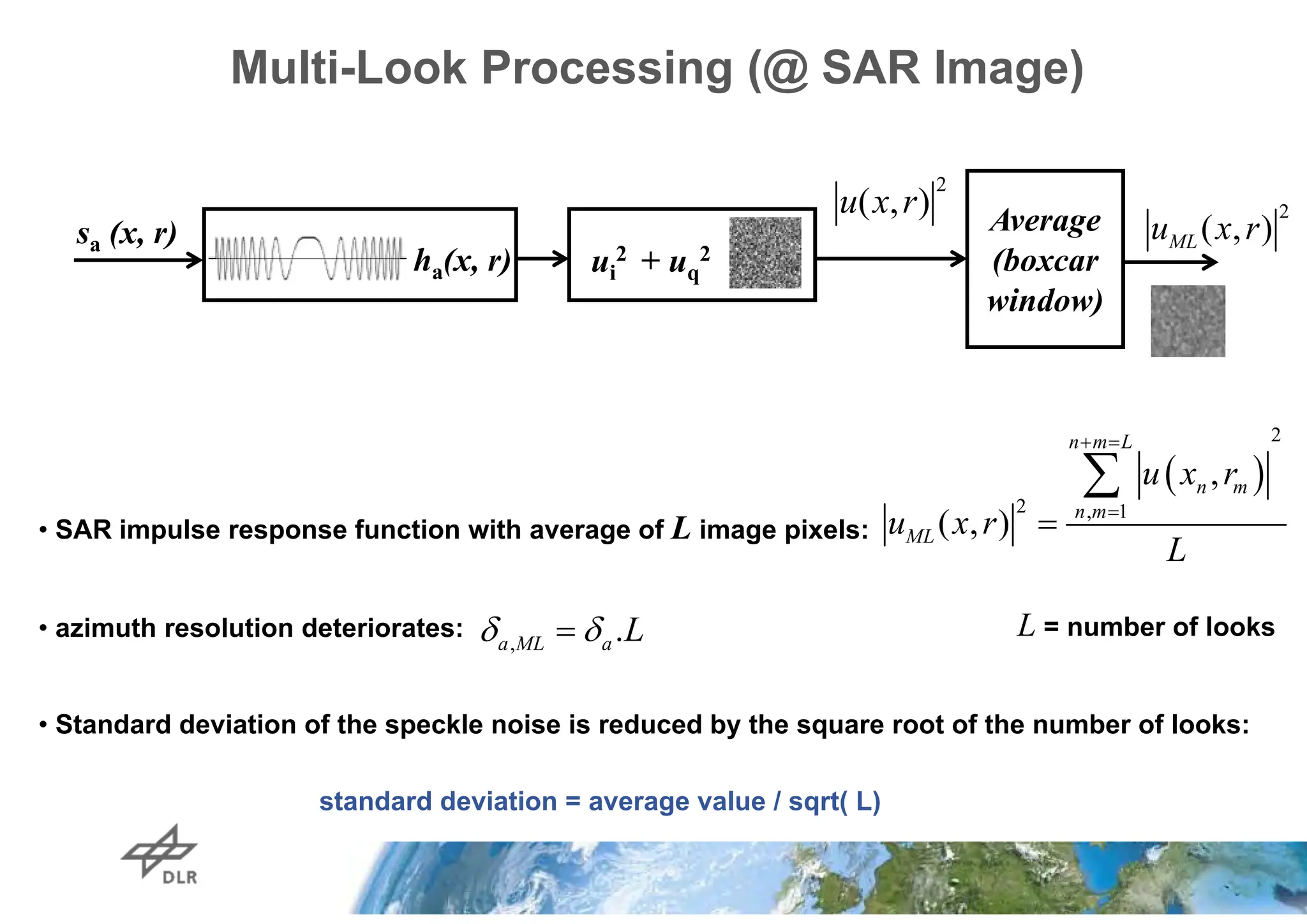 Multi-Look Processing (@ SAR Image)
• SAR impulse response function with average of L image pixels:
• azimuth resolution deteriorates:
• Standard deviation of the speckle noise is reduced by the square root of the number of looks:
standard deviation = average value / sqrt( L)
ui
2 + uq
2
Average
(boxcar
window)
sa (x, r)
ha(x, r)
2
( , )
ML
u x r
L = number of looks
, .
 

a ML a L
 
2
2 , 1
,
( , )
 



n m L
n m
n m
ML
u x r
u x r
L
2
( , )
u x r
 