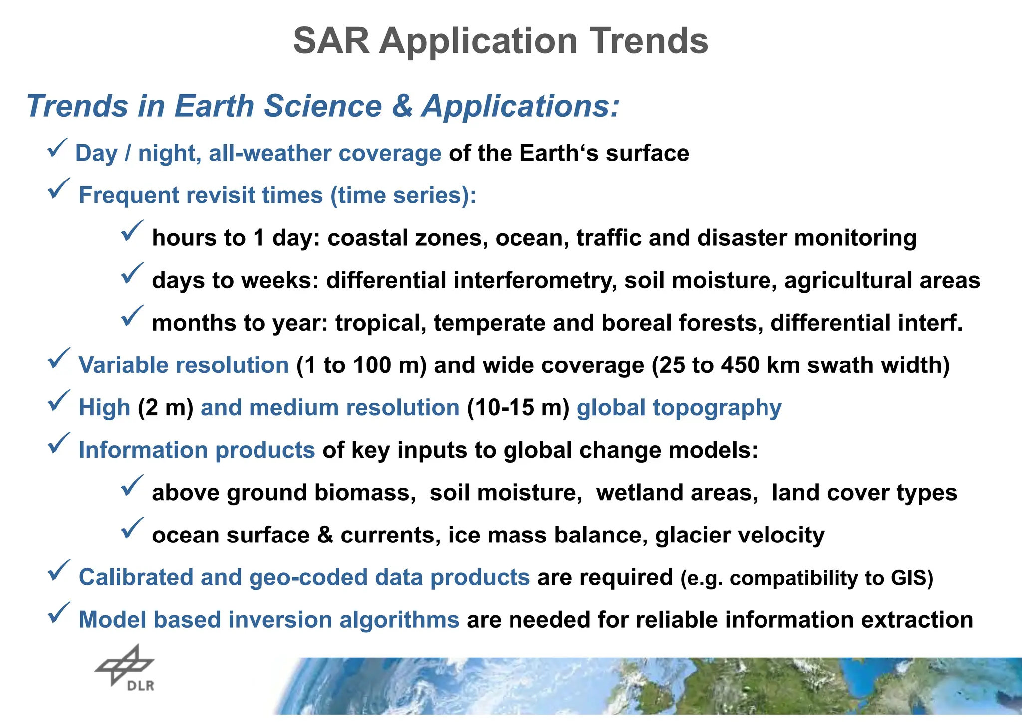 SAR Application Trends
Trends in Earth Science & Applications:
 Day / night, all-weather coverage of the Earth‘s surface
 Frequent revisit times (time series):
 hours to 1 day: coastal zones, ocean, traffic and disaster monitoring
 days to weeks: differential interferometry, soil moisture, agricultural areas
 months to year: tropical, temperate and boreal forests, differential interf.
 Variable resolution (1 to 100 m) and wide coverage (25 to 450 km swath width)
 High (2 m) and medium resolution (10-15 m) global topography
 Information products of key inputs to global change models:
 above ground biomass, soil moisture, wetland areas, land cover types
 ocean surface & currents, ice mass balance, glacier velocity
 Calibrated and geo-coded data products are required (e.g. compatibility to GIS)
 Model based inversion algorithms are needed for reliable information extraction
 