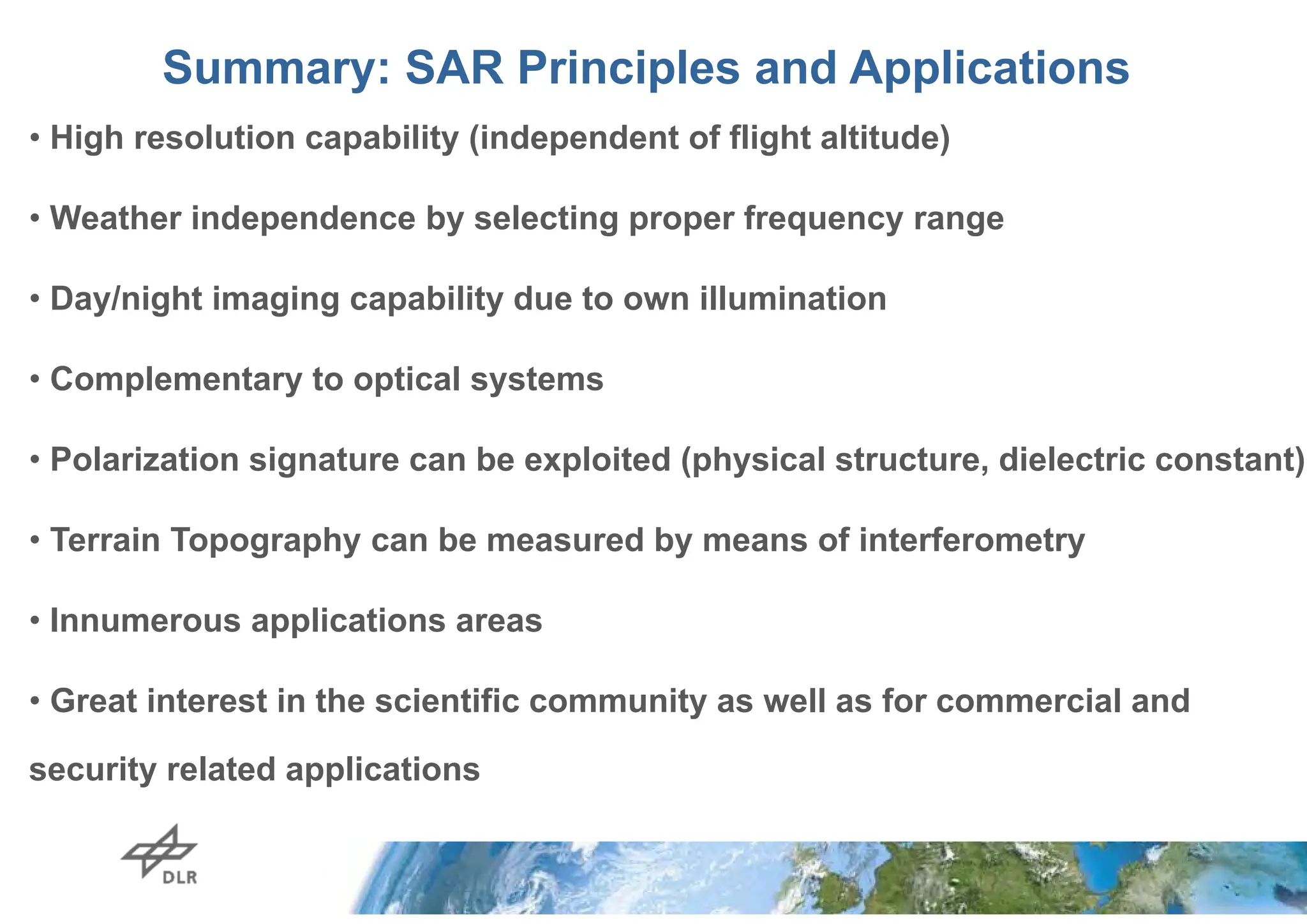 slide 70
German Aerospace Center Microwaves and Radar Institute
Summary: SAR Principles and Applications
• High resolution capability (independent of flight altitude)
• Weather independence by selecting proper frequency range
• Day/night imaging capability due to own illumination
• Complementary to optical systems
• Polarization signature can be exploited (physical structure, dielectric constant)
• Terrain Topography can be measured by means of interferometry
• Innumerous applications areas
• Great interest in the scientific community as well as for commercial and
security related applications
 