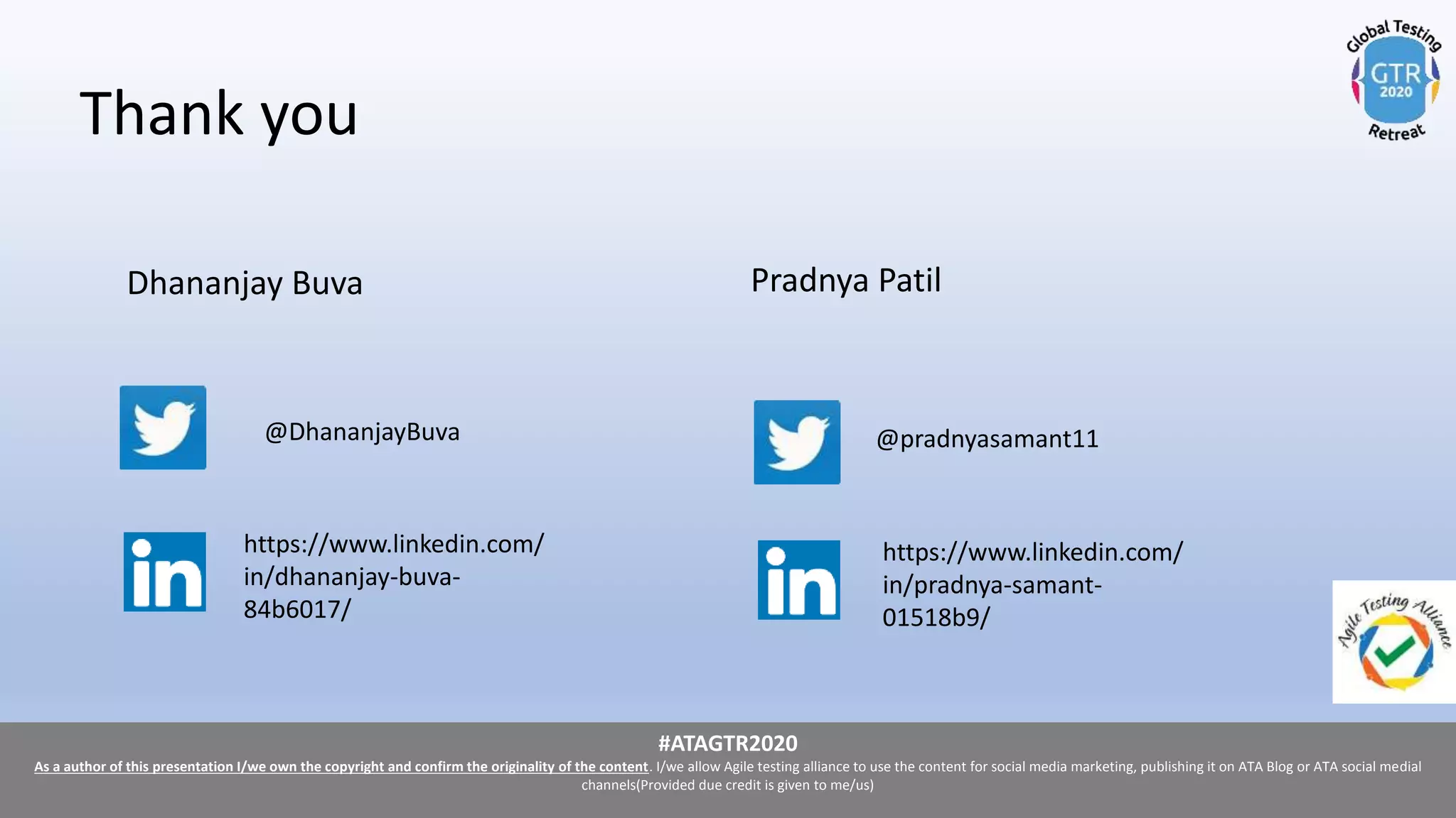 #ATAGTR2020
As a author of this presentation I/we own the copyright and confirm the originality of the content. I/we allow Agile testing alliance to use the content for social media marketing, publishing it on ATA Blog or ATA social medial
channels(Provided due credit is given to me/us)
#ATAGTR2020
As a author of this presentation I/we own the copyright and confirm the originality of the content. I/we allow Agile testing alliance to use the content for social media marketing, publishing it on ATA Blog or ATA social medial
channels(Provided due credit is given to me/us)
Thank you
Dhananjay Buva
@DhananjayBuva
Pradnya Patil
@pradnyasamant11
https://www.linkedin.com/
in/pradnya-samant-
01518b9/
https://www.linkedin.com/
in/dhananjay-buva-
84b6017/
 