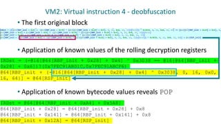 VM2: Virtual instruction 4 - deobfuscation
• The first original block
• Application of known values of the rolling decryption registers
• Application of known bytecode values reveals POP
IRDst = (-@16[@64[RBP_init + 0x28] + 0x4] ^ 0x3038 == @16[@64[RBP_init +
0x28] + 0x6])?(0x7FEC91ABD1C,0x7FEC91ABCF6)
@64[RBP_init + {-@16[@64[RBP_init + 0x28] + 0x4] ^ 0x3038, 0, 16, 0x0,
16, 64}] = @64[RSP_init]
IRDst = @64[@64[RBP_init + 0xA4] + 0x5A8]
@64[RBP_init + 0x28] = @64[RBP_init + 0x28] + 0x8
@64[RBP_init + 0x141] = @64[RBP_init + 0x141] + 0x8
@64[RBP_init + 0x12A] = @64[RSP_init]
 