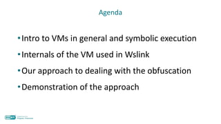 Agenda
•Intro to VMs in general and symbolic execution
•Internals of the VM used in Wslink
•Our approach to dealing with the obfuscation
•Demonstration of the approach
 