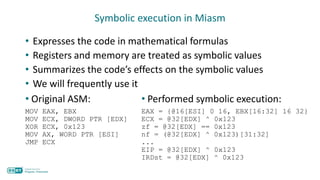 Symbolic execution in Miasm
• Expresses the code in mathematical formulas
• Registers and memory are treated as symbolic values
• Summarizes the code’s effects on the symbolic values
• We will frequently use it
• Original ASM:
MOV EAX, EBX
MOV ECX, DWORD PTR [EDX]
XOR ECX, 0x123
MOV AX, WORD PTR [ESI]
JMP ECX
• Performed symbolic execution:
EAX = {@16[ESI] 0 16, EBX[16:32] 16 32}
ECX = @32[EDX] ^ 0x123
zf = @32[EDX] == 0x123
nf = (@32[EDX] ^ 0x123)[31:32]
...
EIP = @32[EDX] ^ 0x123
IRDst = @32[EDX] ^ 0x123
 