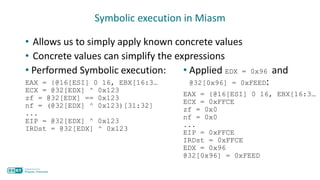 Symbolic execution in Miasm
• Allows us to simply apply known concrete values
• Concrete values can simplify the expressions
• Performed Symbolic execution:
EAX = {@16[ESI] 0 16, EBX[16:3…
ECX = @32[EDX] ^ 0x123
zf = @32[EDX] == 0x123
nf = (@32[EDX] ^ 0x123)[31:32]
...
EIP = @32[EDX] ^ 0x123
IRDst = @32[EDX] ^ 0x123
• Applied EDX = 0x96 and
@32[0x96] = 0xFEED:
EAX = {@16[ESI] 0 16, EBX[16:3…
ECX = 0xFFCE
zf = 0x0
nf = 0x0
...
EIP = 0xFFCE
IRDst = 0xFFCE
EDX = 0x96
@32[0x96] = 0xFEED
 