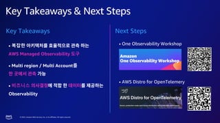 © 2023, Amazon Web Services, Inc. or its affiliates. All rights reserved.
Key Takeaways & Next Steps
• One Observability Workshop
• AWS Distro for OpenTelemery
Next Steps
Key Takeaways
• 복잡한
AWS Managed Observability
• Multi region / Multi Account를
• 비즈니스
Observability
 