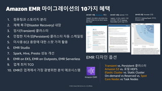 © 2022, Amazon Web Services, Inc. or its affiliates.
Amazon EMR 마이그레이션의 10가지 혜택
1. 컴퓨팅과 스토리지 분리
2. 재해 복구(Disaster Recovery) 내장
3. 임시(Transient) 클러스터
4. 민첩한 지속성(Persistent) 클러스터 자동 스케일링
5. 미사용 EC2 용량에 대한 스팟 가격 활용
6. EMR Studio
7. Spark, Hive, Presto 성능 개선
8. EMR on EKS, EMR on Outposts, EMR Serverless
9. 업계 최저 TCO
10. EMR은 업계에서 가장 광범위한 분석 에코시스템
EMR 디자인 옵션
Amazon EMR
Transient vs. Persistent 클러스터
Amazon S3 vs. 로컬 HDFS
Elastic Cluster vs. Static Cluster
On-demand vs Reserved vs. Spot
Core Nodes vs Task Nodes
2018년 11월, IDC Report 확인:
“EMR은 온프레미스에 비해 57%
절감된 비용으로 5년 동안 342%
ROI 제공”
2018년 12월, Gartner 시사:
“AWS는 수익과 사용자 기반
모두에서 가장 큰 Hadoop
제공업체로 남아 있습니다”
2019년 2월, Forrester 인정:
클라우드 Hadoop/Spark 리더는
Amazon EMR
 