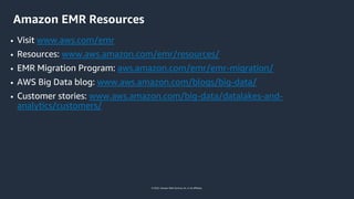 © 2022, Amazon Web Services, Inc. or its affiliates.
Amazon EMR Resources
• Visit www.aws.com/emr
• Resources: www.aws.amazon.com/emr/resources/
• EMR Migration Program: aws.amazon.com/emr/emr-migration/
• AWS Big Data blog: www.aws.amazon.com/blogs/big-data/
• Customer stories: www.aws.amazon.com/big-data/datalakes-and-
analytics/customers/
 