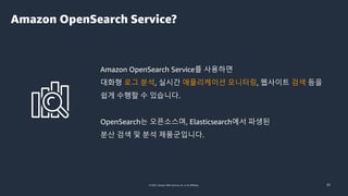 © 2022, Amazon Web Services, Inc. or its affiliates. 31
Amazon OpenSearch Service?
Amazon OpenSearch Service를 사용하면
대화형 로그 분석, 실시간 애플리케이션 모니터링, 웹사이트 검색 등을
쉽게 수행할 수 있습니다.
OpenSearch는 오픈소스며, Elasticsearch에서 파생된
분산 검색 및 분석 제품군입니다.
 