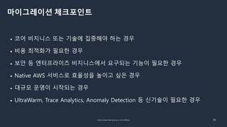 © 2022, Amazon Web Services, Inc. or its affiliates. 36
마이그레이션 체크포인트
• 코어 비지니스 또는 기술에 집중해야 하는 경우
• 비용 최적화가 필요한 경우
• 보안 등 엔터프라이즈 비지니스에서 요구되는 기능이 필요한 경우
• Native AWS 서비스로 효율성을 높이고 싶은 경우
• 대규모 운영이 시작되는 경우
• UltraWarm, Trace Analytics, Anomaly Detection 등 신기술이 필요한 경우
 
