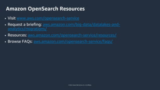 © 2022, Amazon Web Services, Inc. or its affiliates.
Amazon OpenSearch Resources
• Visit www.aws.com/opensearch-service
• Request a briefing: aws.amazon.com/big-data/datalakes-and-
analytics/migrations/
• Resources: aws.amazon.com/opensearch-service/resources/
• Browse FAQs: aws.amazon.com/opensearch-service/faqs/
 