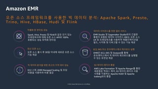 © 2022, Amazon Web Services, Inc. or its affiliates.
Amazon EMR
최신 오픈 소스 EC2, EKS 또는 온프레미스에서 워크로드 실행
빅 데이터 분석을 위한 최고의 가격 대비 성능
오픈 소스 출시 후 30일 이내에 새로운 오픈 소스
기능 제공
EMR은 EC2, EKS 및 Outpost를 통해
온프레미스에서 빅 데이터 워크로드를 실행할
수 있는 유연성 제공
EC2 스팟, EMR Managed Scaling 및 초당
비용을 사용하여 비용 절감
데이터 사이언스를 위한 셀프 서비스
EMR Studio 및 Sagemaker Studio와의 긴밀한
통합이 포함된 데이터 사이언스 IDE는 오픈 소스
UX 및 프레임워크를 사용하여 애플리케이션을
빌드, 시각화 및 디버그할 수 있는 기능 제공
S3 데이터 레이크 통합
AWS Lake Formation 및 Apache Ranger를 통한
세분화된 액세스 제어, S3 데이터 레이크 사용
사례를 지원하는 Apache HUDI 및 Apache
Iceberg와의 통합
차별화 된 런타임 성능
Spark, Hive, Presto 및 Flink와 같은 인기 있는
프레임워크에 대해 오픈 소스 API와 100%
호환되는 성능 최적화 런타임
오픈 소스 프레임워크를 사용한 빅 데이터 분석: Apache Spark, Presto,
Trino, Hive, HBase, Hudi 및 Flink
 