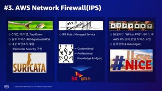 © 2023, Amazon Web Services, Inc. or its affiliates. All rights reserved.
#3. AWS Network Firewall(IPS)
⊙ C기업, 제조업, Top-Down
⊙ 일부 서비스 All Migration(AWS)
⊙ 내부 보안조직 활용
: Perimeter Security 구현
⊙ IPS Rule : Managed Service
☞ Customizing !
☞ Professional
Knowledge & Mgmt.
⊙ SK쉴더스 "NP for AWS“ 서비스 中
AWS IPS 관제 운영 서비스 도입
⊙ 원격관제 & Rule Mgmt.
 