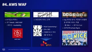 © 2023, Amazon Web Services, Inc. or its affiliates. All rights reserved.
#4. AWS WAF
⊙ D기업, E-커머스
⊙ 초기 Needs : AWS WAF
: 최우선 - Availability
⊙ 보안관제 서비스 선택
☞ Rule Customizing !
☞ 24 x 365
☞ 대용량 로그 처리
(월 10 Tb +)
⊙ log 유효성 분석, 저장방식 효율화
등 최적화 서비스 적용
: 월 3Gb + → 분석 & Cost
⊙ 원격관제 & Rule Mgmt.
AWS WAF
 