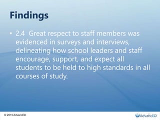 © 2015 AdvancED
Findings
• 2.4 Great respect to staff members was
evidenced in surveys and interviews,
delineating how school leaders and staff
encourage, support, and expect all
students to be held to high standards in all
courses of study.
12
 
