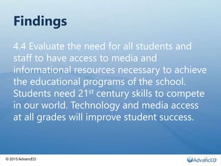 © 2015 AdvancED
Findings
4.4 Evaluate the need for all students and
staff to have access to media and
informational resources necessary to achieve
the educational programs of the school.
Students need 21st century skills to compete
in our world. Technology and media access
at all grades will improve student success.
16
 