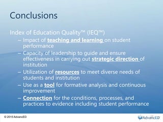 © 2015 AdvancED
Conclusions
Index of Education Quality™ (IEQ™)
– Impact of teaching and learning on student
performance
– Capacity of leadership to guide and ensure
effectiveness in carrying out strategic direction of
institution
– Utilization of resources to meet diverse needs of
students and institution
– Use as a tool for formative analysis and continuous
improvement
– Connection for the conditions, processes, and
practices to evidence including student performance
© 2015 AdvancED 17
 