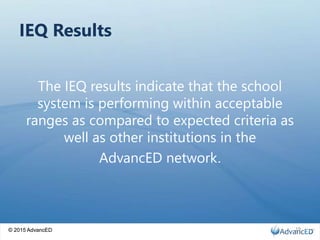 © 2015 AdvancED
IEQ Results
The IEQ results indicate that the school
system is performing within acceptable
ranges as compared to expected criteria as
well as other institutions in the
AdvancED network.
© 2015 AdvancED 19
 