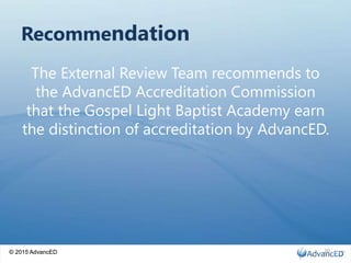 © 2015 AdvancED
Recommendation
The External Review Team recommends to
the AdvancED Accreditation Commission
that the Gospel Light Baptist Academy earn
the distinction of accreditation by AdvancED.
© 2015 AdvancED 20
 