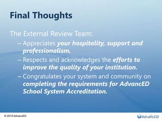 © 2015 AdvancED
Final Thoughts
The External Review Team:
– Appreciates your hospitality, support and
professionalism.
– Respects and acknowledges the efforts to
improve the quality of your institution.
– Congratulates your system and community on
completing the requirements for AdvancED
School System Accreditation.
© 2015 AdvancED 22
 
