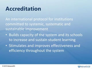 © 2015 AdvancED
Accreditation
An international protocol for institutions
committed to systemic, systematic and
sustainable improvement
• Builds capacity of the system and its schools
to increase and sustain student learning
• Stimulates and improves effectiveness and
efficiency throughout the system
© 2015 AdvancED 3
 