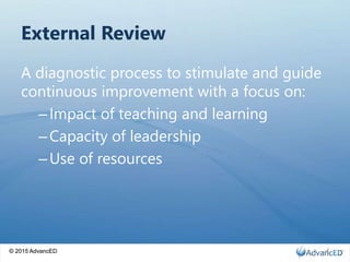 © 2015 AdvancED
External Review
A diagnostic process to stimulate and guide
continuous improvement with a focus on:
–Impact of teaching and learning
–Capacity of leadership
–Use of resources
© 2015 AdvancED 4
 