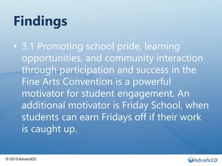 © 2015 AdvancED
Findings
• 3.1 Promoting school pride, learning
opportunities, and community interaction
through participation and success in the
Fine Arts Convention is a powerful
motivator for student engagement. An
additional motivator is Friday School, when
students can earn Fridays off if their work
is caught up.
8
 