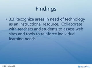 © 2015 AdvancED
Findings
• 3.3 Recognize areas in need of technology
as an instructional resource. Collaborate
with teachers and students to assess web
sites and tools to reinforce individual
learning needs.
9
 