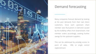 Demand forecasting
Many companies forecast demand by looking
at the past demands from their own direct
customers. Since each upstream chain
member sees fluctuations in demand caused
by the bullwhip effect from downstream, that
member orders accordingly, creating further
swings for the upstream suppliers.
This can be addressed by providig access to
point of sales, VMI, or single control
replenishment
 
