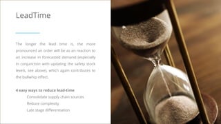LeadTime
The longer the lead time is, the more
pronounced an order will be as an reaction to
an increase in forecasted demand (especially
in conjunction with updating the safety stock
levels, see above), which again contributes to
the bullwhip effect.
4 easy ways to reduce lead-time
Consolidate supply chain sources
Reduce complexity
Late stage differentiation
 