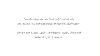Even if each party acts “optimally” individually
the result is less than optimal for the whole supply chain”
Competition is now supply chain against supply chain and
Network against network
 