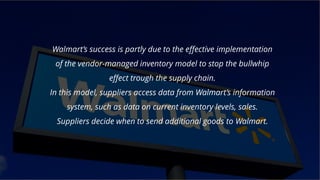 Wall mart!!!
Walmart’s success is partly due to the effective implementation
of the vendor-managed inventory model to stop the bullwhip
effect trough the supply chain.
In this model, suppliers access data from Walmart’s information
system, such as data on current inventory levels, sales.
Suppliers decide when to send additional goods to Walmart.
 